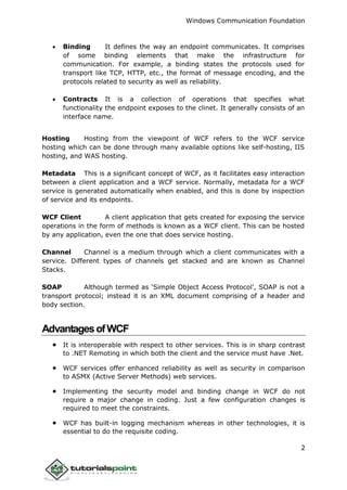 Windows Communication Foundation
2
 Binding It defines the way an endpoint communicates. It comprises
of some binding elements that make the infrastructure for
communication. For example, a binding states the protocols used for
transport like TCP, HTTP, etc., the format of message encoding, and the
protocols related to security as well as reliability.
 Contracts It is a collection of operations that specifies what
functionality the endpoint exposes to the clinet. It generally consists of an
interface name.
Hosting Hosting from the viewpoint of WCF refers to the WCF service
hosting which can be done through many available options like self-hosting, IIS
hosting, and WAS hosting.
Metadata This is a significant concept of WCF, as it facilitates easy interaction
between a client application and a WCF service. Normally, metadata for a WCF
service is generated automatically when enabled, and this is done by inspection
of service and its endpoints.
WCF Client A client application that gets created for exposing the service
operations in the form of methods is known as a WCF client. This can be hosted
by any application, even the one that does service hosting.
Channel Channel is a medium through which a client communicates with a
service. Different types of channels get stacked and are known as Channel
Stacks.
SOAP Although termed as ‘Simple Object Access Protocol’, SOAP is not a
transport protocol; instead it is an XML document comprising of a header and
body section.
AdvantagesofWCF
 It is interoperable with respect to other services. This is in sharp contrast
to .NET Remoting in which both the client and the service must have .Net.
 WCF services offer enhanced reliability as well as security in comparison
to ASMX (Active Server Methods) web services.
 Implementing the security model and binding change in WCF do not
require a major change in coding. Just a few configuration changes is
required to meet the constraints.
 WCF has built-in logging mechanism whereas in other technologies, it is
essential to do the requisite coding.
 
