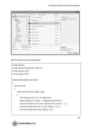 Windows Communication Foundation
65
Add the reference of ServiceModel.
using System;
using System.Collections.Generic;
using System.Linq;
using System.Text;
namespaceWindowServiceClient
{
classProgram
{
staticvoid Main(string[] args)
{
//Creating Proxy for the MyService
MyServiceClient client = newMyServiceClient();
Console.WriteLine("Client calling the service...");
Console.WriteLine("Sum of two numbers 5,6");
Console.WriteLine(client.Add(5, 6));
 