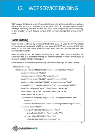 Windows Communication Foundation
67
WCF service binding is a set of several elements in which each element defines
the way the service is communicating with the client. A transport element and a
message encoding element are the two most vital components of each binding.
In this chapter, we will discuss various WCF service bindings that are commonly
used.
BasicBinding
Basic binding is offered by the BasicHttpBinding class. It uses the HTTP protocol
to transport and represent a WCF service as an ASP.NET web service (ASMX web
service), so that old clients who use ASMX web services can consume the new
services conveniently.
Basic binding is set as default binding in a WCF web service enabled by
Silverlight and is a standard binding for communications in web service style. It
does not support reliable messaging.
Given below is a code snippet depicting the default settings for basic binding.
<basicHttpBinding>
<binding name="basicHttpBindingDefaults" allowCookies="false"
bypassProxyOnLocal="false"
hostNameComparisonMode="StrongWildcard"
maxBufferPoolSize="524288" maxBufferSize="65536"
maxReceivedMessageSize="65536" messageEncoding="Text"
proxyAddress="" textEncoding="utf-8" transferMode="Buffer"
useDefaultWebProxy="true" closeTimeout="00:01:00"
openTimeout="00:01:00" receiveTimeout="00:10:00"
sendTimeout="00:01:00">
<readerQuotas maxArrayLength="16384" maxBytesPerRead="4096"
maxDepth="32"
maxNameTableCharCount="16384" maxStringContentLength="8192"/>
<security mode="None">
<transport clientCredentialType="None"
proxyCredentialType="None" realm=""/>
<message algorithmSuite="Basic256"
clientCredentialType="UserName" />
12. WCF SERVICE BINDING
 