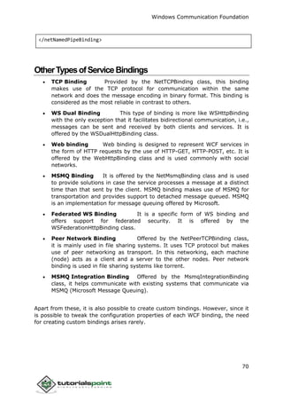 Windows Communication Foundation
70
</netNamedPipeBinding>
OtherTypesofServiceBindings
 TCP Binding Provided by the NetTCPBinding class, this binding
makes use of the TCP protocol for communication within the same
network and does the message encoding in binary format. This binding is
considered as the most reliable in contrast to others.
 WS Dual Binding This type of binding is more like WSHttpBinding
with the only exception that it facilitates bidirectional communication, i.e.,
messages can be sent and received by both clients and services. It is
offered by the WSDualHttpBinding class.
 Web binding Web binding is designed to represent WCF services in
the form of HTTP requests by the use of HTTP-GET, HTTP-POST, etc. It is
offered by the WebHttpBinding class and is used commonly with social
networks.
 MSMQ Binding It is offered by the NetMsmqBinding class and is used
to provide solutions in case the service processes a message at a distinct
time than that sent by the client. MSMQ binding makes use of MSMQ for
transportation and provides support to detached message queued. MSMQ
is an implementation for message queuing offered by Microsoft.
 Federated WS Binding It is a specific form of WS binding and
offers support for federated security. It is offered by the
WSFederationHttpBinding class.
 Peer Network Binding Offered by the NetPeerTCPBinding class,
it is mainly used in file sharing systems. It uses TCP protocol but makes
use of peer networking as transport. In this networking, each machine
(node) acts as a client and a server to the other nodes. Peer network
binding is used in file sharing systems like torrent.
 MSMQ Integration Binding Offered by the MsmqIntegrationBinding
class, it helps communicate with existing systems that communicate via
MSMQ (Microsoft Message Queuing).
Apart from these, it is also possible to create custom bindings. However, since it
is possible to tweak the configuration properties of each WCF binding, the need
for creating custom bindings arises rarely.
 