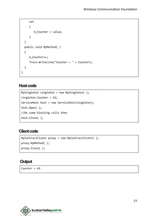 Windows Communication Foundation
77
set
{
m_Counter = value;
}
}
public void MyMethod( )
{
m_Counter++;
Trace.WriteLine("Counter = " + Counter);
}
}
Hostcode
MySingleton singleton = new MySingleton( );
singleton.Counter = 42;
ServiceHost host = new ServiceHost(singleton);
host.Open( );
//Do some blocking calls then
host.Close( );
Clientcode
MyContractClient proxy = new MyContractClient( );
proxy.MyMethod( );
proxy.Close( );
Output
Counter = 43
 