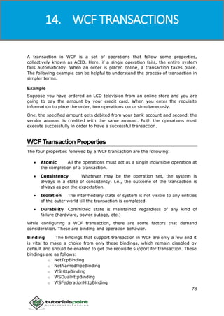 Windows Communication Foundation
78
A transaction in WCF is a set of operations that follow some properties,
collectively known as ACID. Here, if a single operation fails, the entire system
fails automatically. When an order is placed online, a transaction takes place.
The following example can be helpful to understand the process of transaction in
simpler terms.
Example
Suppose you have ordered an LCD television from an online store and you are
going to pay the amount by your credit card. When you enter the requisite
information to place the order, two operations occur simultaneously.
One, the specified amount gets debited from your bank account and second, the
vendor account is credited with the same amount. Both the operations must
execute successfully in order to have a successful transaction.
WCFTransactionProperties
The four properties followed by a WCF transaction are the following:
 Atomic All the operations must act as a single indivisible operation at
the completion of a transaction.
 Consistency Whatever may be the operation set, the system is
always in a state of consistency, i.e., the outcome of the transaction is
always as per the expectation.
 Isolation The intermediary state of system is not visible to any entities
of the outer world till the transaction is completed.
 Durability Committed state is maintained regardless of any kind of
failure (hardware, power outage, etc.)
While configuring a WCF transaction, there are some factors that demand
consideration. These are binding and operation behavior.
Binding The bindings that support transaction in WCF are only a few and it
is vital to make a choice from only these bindings, which remain disabled by
default and should be enabled to get the requisite support for transaction. These
bindings are as follows:
o NetTcpBinding
o NetNamedPipeBinding
o WSHttpBinding
o WSDualHttpBinding
o WSFederationHttpBinding
14. WCF TRANSACTIONS
 