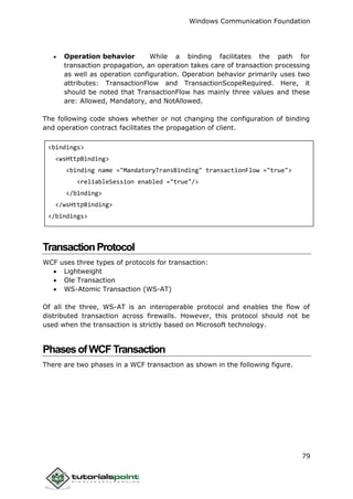 Windows Communication Foundation
79
 Operation behavior While a binding facilitates the path for
transaction propagation, an operation takes care of transaction processing
as well as operation configuration. Operation behavior primarily uses two
attributes: TransactionFlow and TransactionScopeRequired. Here, it
should be noted that TransactionFlow has mainly three values and these
are: Allowed, Mandatory, and NotAllowed.
The following code shows whether or not changing the configuration of binding
and operation contract facilitates the propagation of client.
<bindings>
<wsHttpBinding>
<binding name ="MandatoryTransBinding" transactionFlow ="true">
<reliableSession enabled ="true"/>
</binding>
</wsHttpBinding>
</bindings>
TransactionProtocol
WCF uses three types of protocols for transaction:
 Lightweight
 Ole Transaction
 WS-Atomic Transaction (WS-AT)
Of all the three, WS-AT is an interoperable protocol and enables the flow of
distributed transaction across firewalls. However, this protocol should not be
used when the transaction is strictly based on Microsoft technology.
PhasesofWCFTransaction
There are two phases in a WCF transaction as shown in the following figure.
 