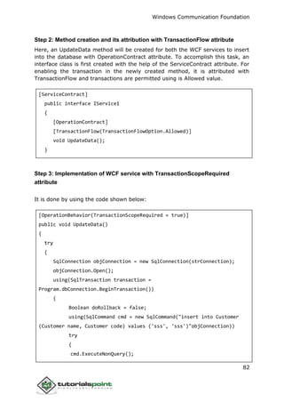 Windows Communication Foundation
82
Step 2: Method creation and its attribution with TransactionFlow attribute
Here, an UpdateData method will be created for both the WCF services to insert
into the database with OperationContract attribute. To accomplish this task, an
interface class is first created with the help of the ServiceContract attribute. For
enabling the transaction in the newly created method, it is attributed with
TransactionFlow and transactions are permitted using is Allowed value.
[ServiceContract]
public interface IService1
{
[OperationContract]
[TransactionFlow(TransactionFlowOption.Allowed)]
void UpdateData();
}
Step 3: Implementation of WCF service with TransactionScopeRequired
attribute
It is done by using the code shown below:
[OperationBehavior(TransactionScopeRequired = true)]
public void UpdateData()
{
try
{
SqlConnection objConnection = new SqlConnection(strConnection);
objConnection.Open();
using(SqlTransaction transaction =
Program.dbConnection.BeginTransaction())
{
Boolean doRollback = false;
using(SqlCommand cmd = new SqlCommand("insert into Customer
(Customer name, Customer code) values ('sss', 'sss')"objConnection))
try
{
cmd.ExecuteNonQuery();
 