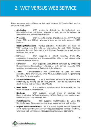 Windows Communication Foundation
4
There are some major differences that exist between WCF and a Web service
which are listed below.
 Attributes WCF service is defined by ServiceContract and
OperationContract attributes, whereas a web service is defined by
WebService and WebMethod attributes.
 Protocols WCF supports a range of protocols, i.e., HTTP, Named
Pipes, TCP, and MSMQ, whereas a web service only supports HTTP
protocol.
 Hosting Mechanisms Various activation mechanisms are there for
WCF hosting, i.e., IIS (Internet Information Service), WAS (Windows
Activation Service), Self-hosting and Windows Service, but a web service
is hosted only by IIS.
 Services WCF supports a robust security, trustworthy
messaging, transaction and interoperability, while a web service only
supports security services.
 Serializer WCF Supports DataContract serializer by employing
System.Runtime.Serialization, whereas a web service supports XML
serializer by making use of System.Xml.Serialization.
 Tools ServiceMetadata tool (svcutil.exe) is used for client
generation for a WCF service, while WSDL.EXE tool is used for generating
the same for a web service.
 Exception Handling In WCF, unhandled exceptions are handled in a
better way by making use of FaultContract. They do not return to the
client like in a web service as SOAP faults.
 Hash Table It is possible to serialize a Hash Table in WCF, but this
is not the case in a web service.
 Bindings WCF supports several types of bindings like
BasicHttpBinding, WSDualHttpBinding, WSHttpBinding, etc., while a web
service supports only SOAP or XML.
 Multithreading WCF supports multithreading by using the
ServiceBehavior Class, whereas this is not supported in a web service.
 Duplex Service Operations WCF supports duplex service operations
apart from supporting one-way and request-response service operations,
whereas a web service does not support duplex service operations.
2. WCF VERSUS WEB SERVICE
 