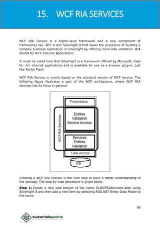 Windows Communication Foundation
86
WCF RIA Service is a higher-level framework and a new component of
frameworks like .NET 4 and Silverlight 4 that eases the procedure of building a
complex business application in Silverlight by offering client-side validation. RIA
stands for Rich Internet Applications.
It must be noted here that Silverlight is a framework offered by Microsoft, ideal
for rich internet applications and is available for use as a browser plug-in, just
like Adobe Flash.
WCF RIA Service is mainly based on the standard version of WCF service. The
following figure illustrates a part of the WCF architecture, where WCF RIA
services has its focus in general.
Creating a WCF RIA Service is the next step to have a better understanding of
the concept. The step-by-step procedure is given below.
Step 1: Create a new web project of the name SLWCFRiaServices.Web using
Silverlight 5 and then add a new item by selecting ADO.NET Entity Data Model to
the same.
15. WCF RIA SERVICES
 