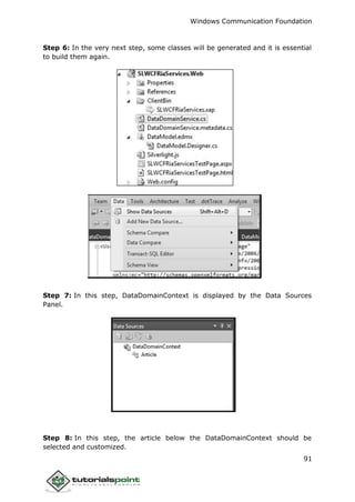 Windows Communication Foundation
91
Step 6: In the very next step, some classes will be generated and it is essential
to build them again.
Step 7: In this step, DataDomainContext is displayed by the Data Sources
Panel.
Step 8: In this step, the article below the DataDomainContext should be
selected and customized.
 
