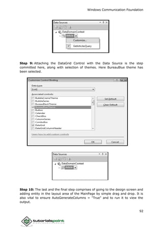 Windows Communication Foundation
92
Step 9: Attaching the DataGrid Control with the Data Source is the step
committed here, along with selection of themes. Here BureauBlue theme has
been selected.
Step 10: The last and the final step comprises of going to the design screen and
adding entity in the layout area of the MainPage by simple drag and drop. It is
also vital to ensure AutoGenerateColumns = "True" and to run it to view the
output.
 