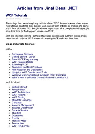 Articles from Jinal Desai .NET
WCF Tutorials
2013-06-09 07:06:52 Jinal Desai
These days I am searching for good tutorials on WCF. I come to know about some
nice tutorials scattered over the net. Some are in form of blogs or articles and some
are in form of videos. So I thought why not to put them all at one place and let people
save their time for finding good tutorials on WCF.
With this intention in mind I gathered few good tutorials and put them in one article.
Hope it would help for WCF learners in learning WCF and save their time.
Blogs and Article Tutorials
MSDN
Conceptual Overview
Getting Started Tutorial
Basic WCF Programming
WCF Feature Details
Extending WCF
Guidelines and Best Practices
Administration and Diagnostics
Using the WCF Development Tools
Windows Communication Foundation (WCF) Samples
What’s New in Windows Communication Foundation 4.5
wcftutorial.net
Getting Started
Fundamental
WCF Architecture
WCF Hosting
WCF Binding
Metadata Exchange
Contracts
Instance Management
Instance Deactivation
Durable Service
Throttling
Operations
Events
Transfer Mode
Transaction
WCF RIA Service
 