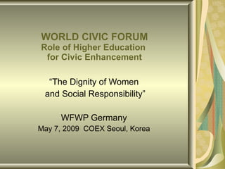 WORLD CIVIC FORUM Role of Higher Education  for Civic Enhancement “ The Dignity of Women and Social Responsibility” WFWP Germany May 7, 2009  COEX Seoul, Korea 