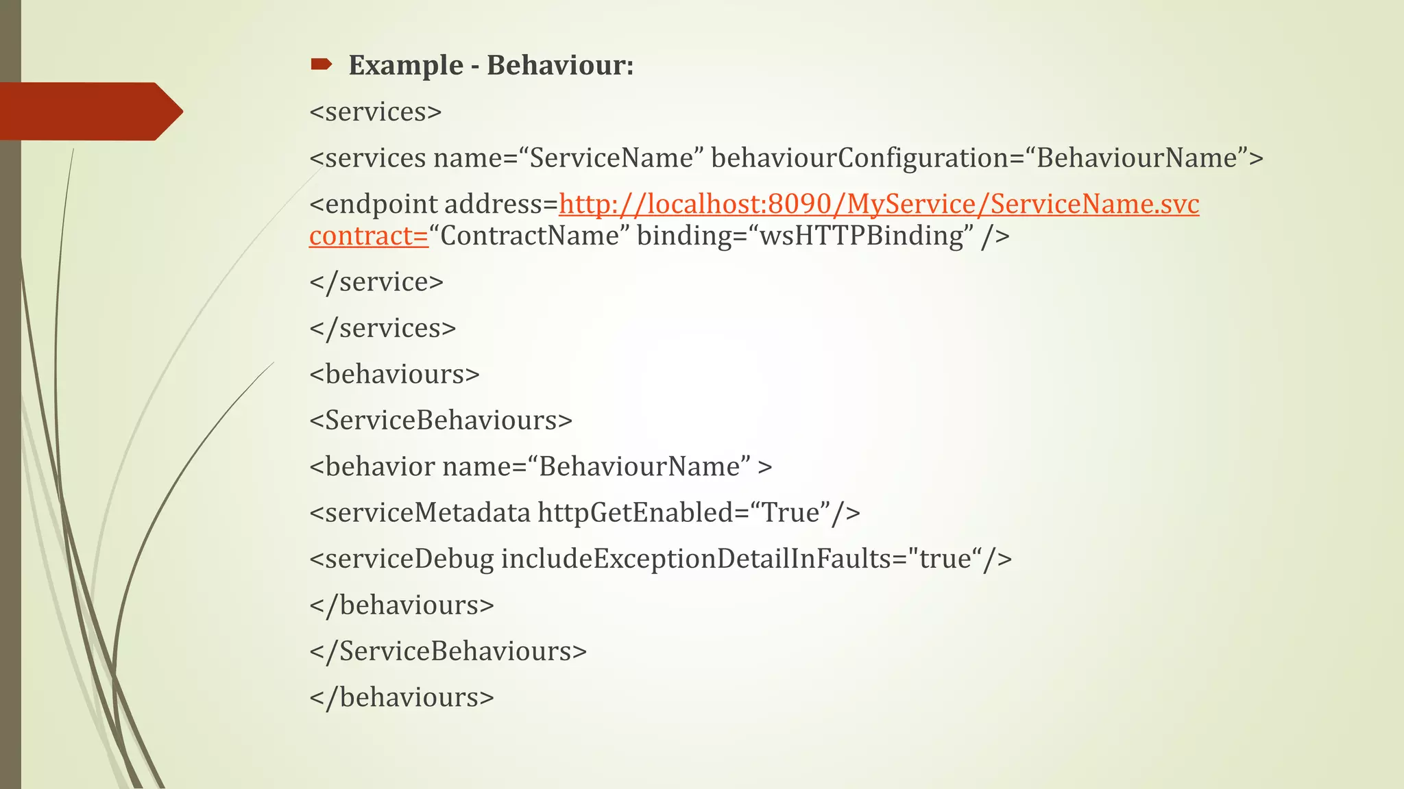  Example - Behaviour:
<services>
<services name=“ServiceName” behaviourConfiguration=“BehaviourName”>
<endpoint address=http://localhost:8090/MyService/ServiceName.svc
contract=“ContractName” binding=“wsHTTPBinding” />
</service>
</services>
<behaviours>
<ServiceBehaviours>
<behavior name=“BehaviourName” >
<serviceMetadata httpGetEnabled=“True”/>
<serviceDebug includeExceptionDetailInFaults="true“/>
</behaviours>
</ServiceBehaviours>
</behaviours>
 