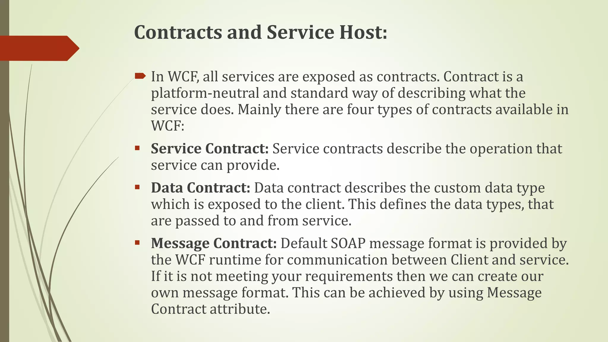 Contracts and Service Host:
 In WCF, all services are exposed as contracts. Contract is a
platform-neutral and standard way of describing what the
service does. Mainly there are four types of contracts available in
WCF:
 Service Contract: Service contracts describe the operation that
service can provide.
 Data Contract: Data contract describes the custom data type
which is exposed to the client. This defines the data types, that
are passed to and from service.
 Message Contract: Default SOAP message format is provided by
the WCF runtime for communication between Client and service.
If it is not meeting your requirements then we can create our
own message format. This can be achieved by using Message
Contract attribute.
 
