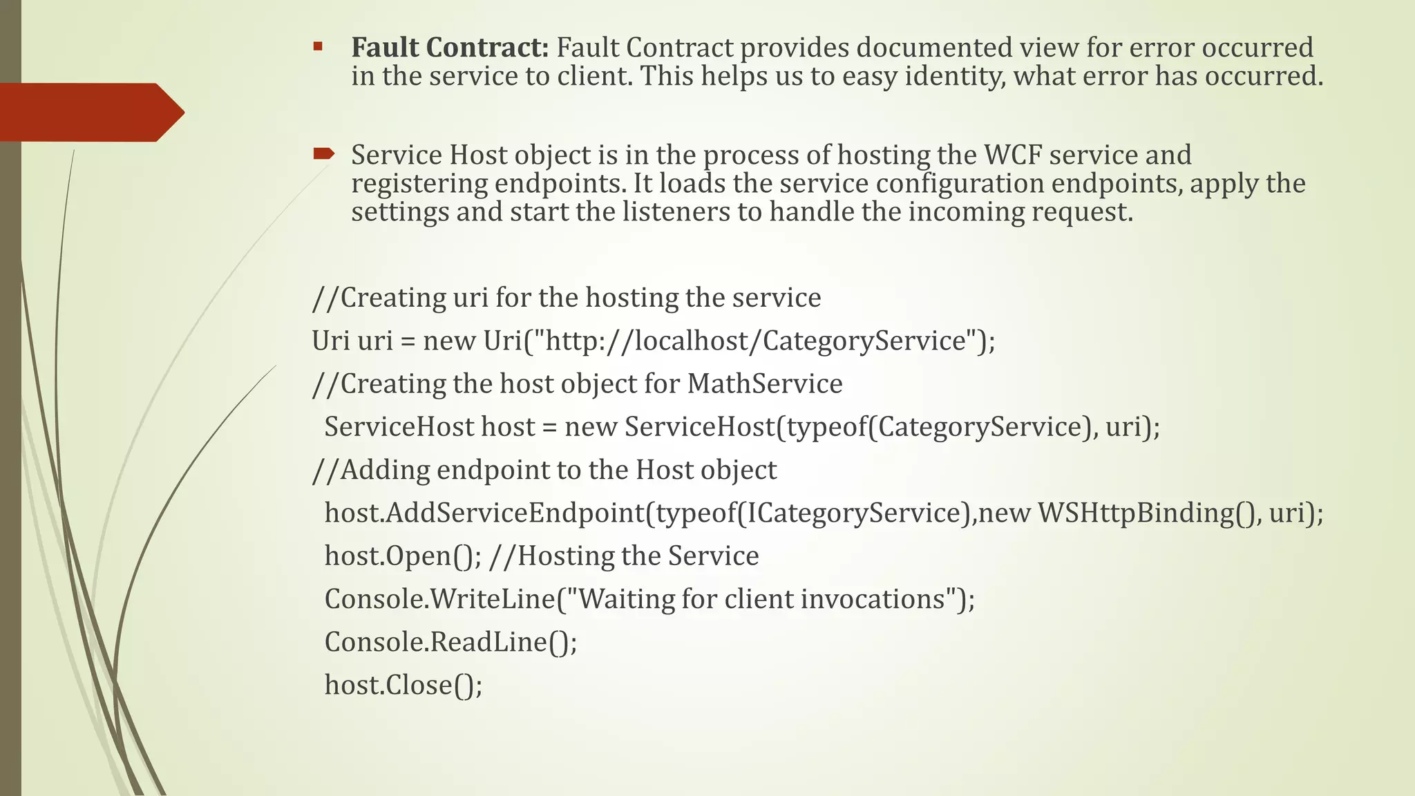  Fault Contract: Fault Contract provides documented view for error occurred
in the service to client. This helps us to easy identity, what error has occurred.
 Service Host object is in the process of hosting the WCF service and
registering endpoints. It loads the service configuration endpoints, apply the
settings and start the listeners to handle the incoming request.
//Creating uri for the hosting the service
Uri uri = new Uri("http://localhost/CategoryService");
//Creating the host object for MathService
ServiceHost host = new ServiceHost(typeof(CategoryService), uri);
//Adding endpoint to the Host object
host.AddServiceEndpoint(typeof(ICategoryService),new WSHttpBinding(), uri);
host.Open(); //Hosting the Service
Console.WriteLine("Waiting for client invocations");
Console.ReadLine();
host.Close();
 
