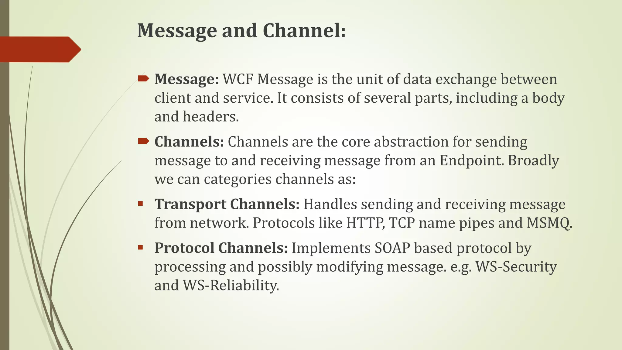 Message and Channel:
 Message: WCF Message is the unit of data exchange between
client and service. It consists of several parts, including a body
and headers.
 Channels: Channels are the core abstraction for sending
message to and receiving message from an Endpoint. Broadly
we can categories channels as:
 Transport Channels: Handles sending and receiving message
from network. Protocols like HTTP, TCP name pipes and MSMQ.
 Protocol Channels: Implements SOAP based protocol by
processing and possibly modifying message. e.g. WS-Security
and WS-Reliability.
 
