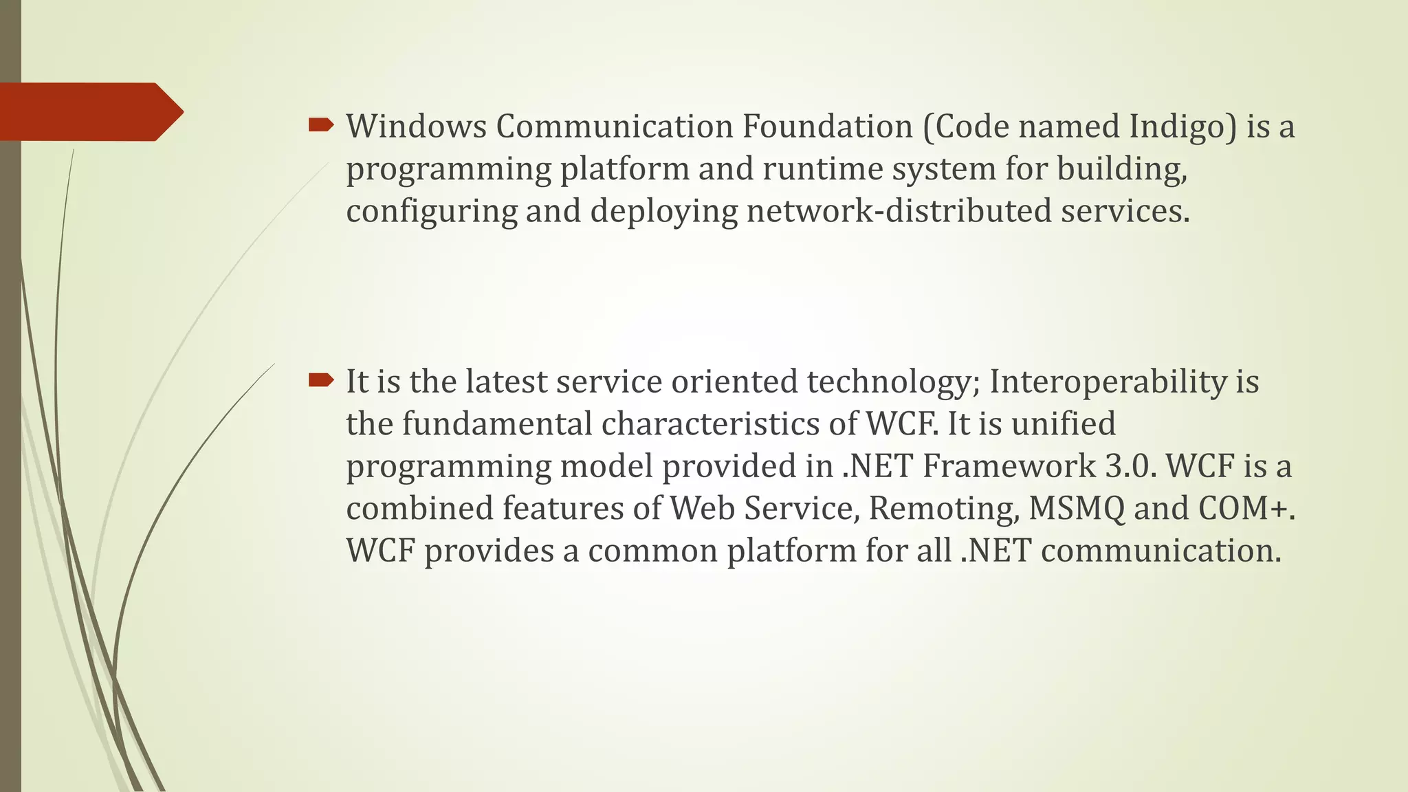  Windows Communication Foundation (Code named Indigo) is a
programming platform and runtime system for building,
configuring and deploying network-distributed services.
 It is the latest service oriented technology; Interoperability is
the fundamental characteristics of WCF. It is unified
programming model provided in .NET Framework 3.0. WCF is a
combined features of Web Service, Remoting, MSMQ and COM+.
WCF provides a common platform for all .NET communication.
 