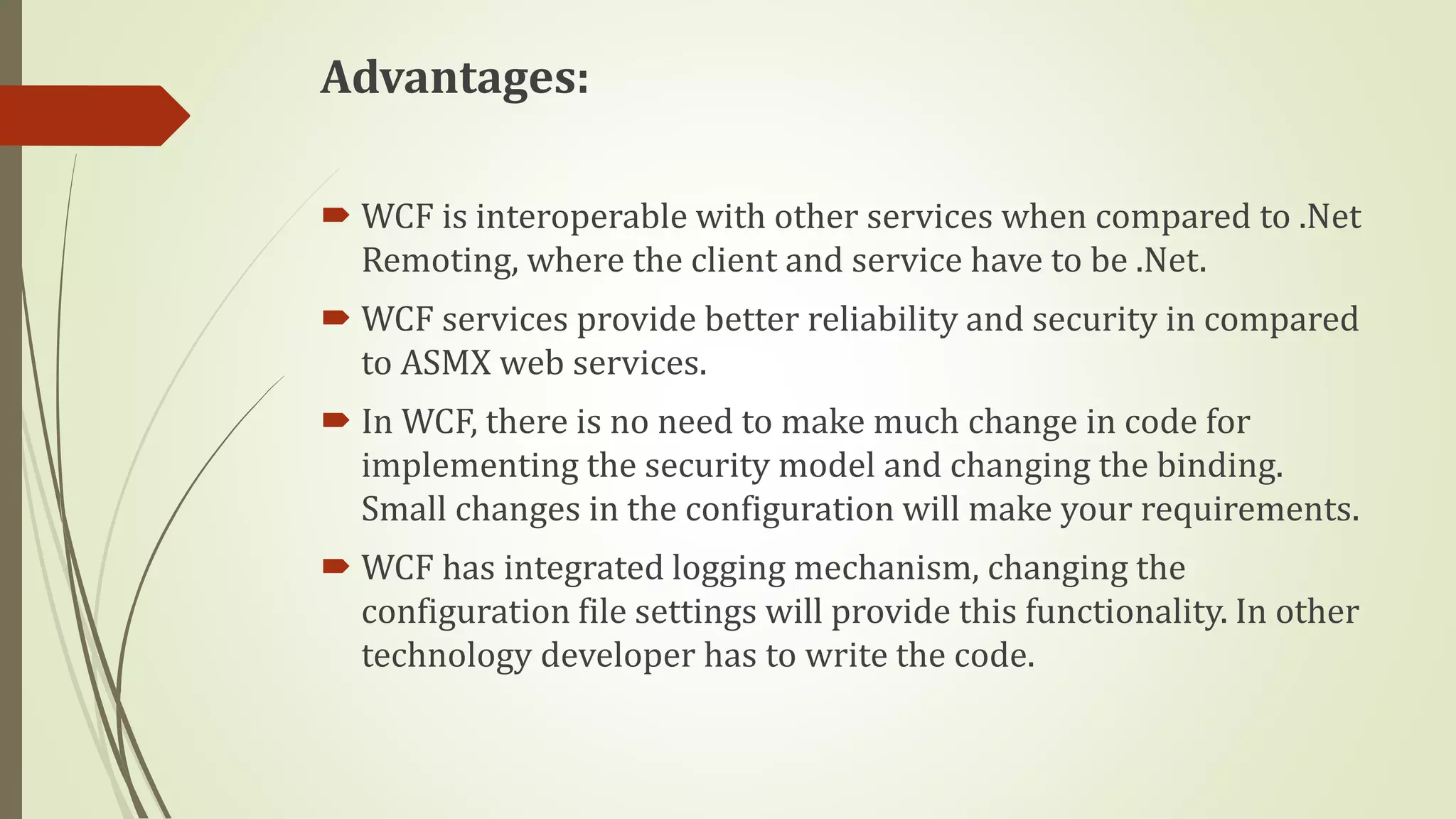 Advantages:
 WCF is interoperable with other services when compared to .Net
Remoting, where the client and service have to be .Net.
 WCF services provide better reliability and security in compared
to ASMX web services.
 In WCF, there is no need to make much change in code for
implementing the security model and changing the binding.
Small changes in the configuration will make your requirements.
 WCF has integrated logging mechanism, changing the
configuration file settings will provide this functionality. In other
technology developer has to write the code.
 