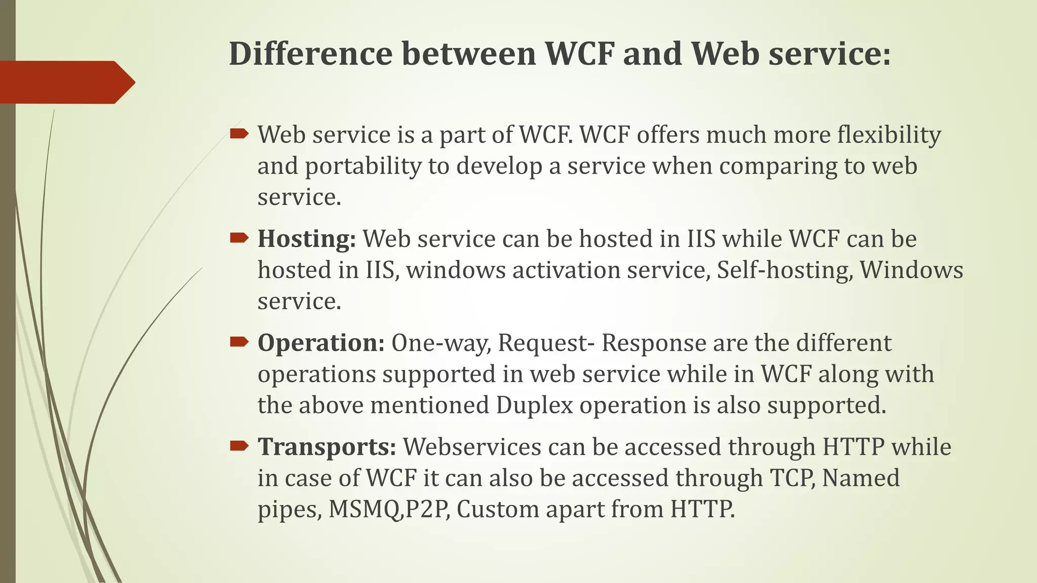 Difference between WCF and Web service:
 Web service is a part of WCF. WCF offers much more flexibility
and portability to develop a service when comparing to web
service.
 Hosting: Web service can be hosted in IIS while WCF can be
hosted in IIS, windows activation service, Self-hosting, Windows
service.
 Operation: One-way, Request- Response are the different
operations supported in web service while in WCF along with
the above mentioned Duplex operation is also supported.
 Transports: Webservices can be accessed through HTTP while
in case of WCF it can also be accessed through TCP, Named
pipes, MSMQ,P2P, Custom apart from HTTP.
 