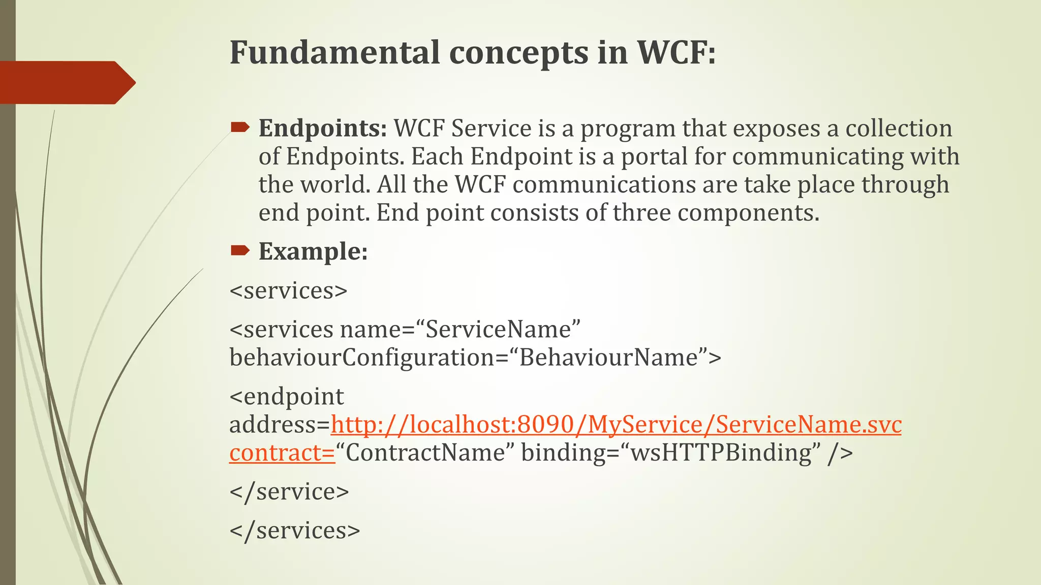 Fundamental concepts in WCF:
 Endpoints: WCF Service is a program that exposes a collection
of Endpoints. Each Endpoint is a portal for communicating with
the world. All the WCF communications are take place through
end point. End point consists of three components.
 Example:
<services>
<services name=“ServiceName”
behaviourConfiguration=“BehaviourName”>
<endpoint
address=http://localhost:8090/MyService/ServiceName.svc
contract=“ContractName” binding=“wsHTTPBinding” />
</service>
</services>
 