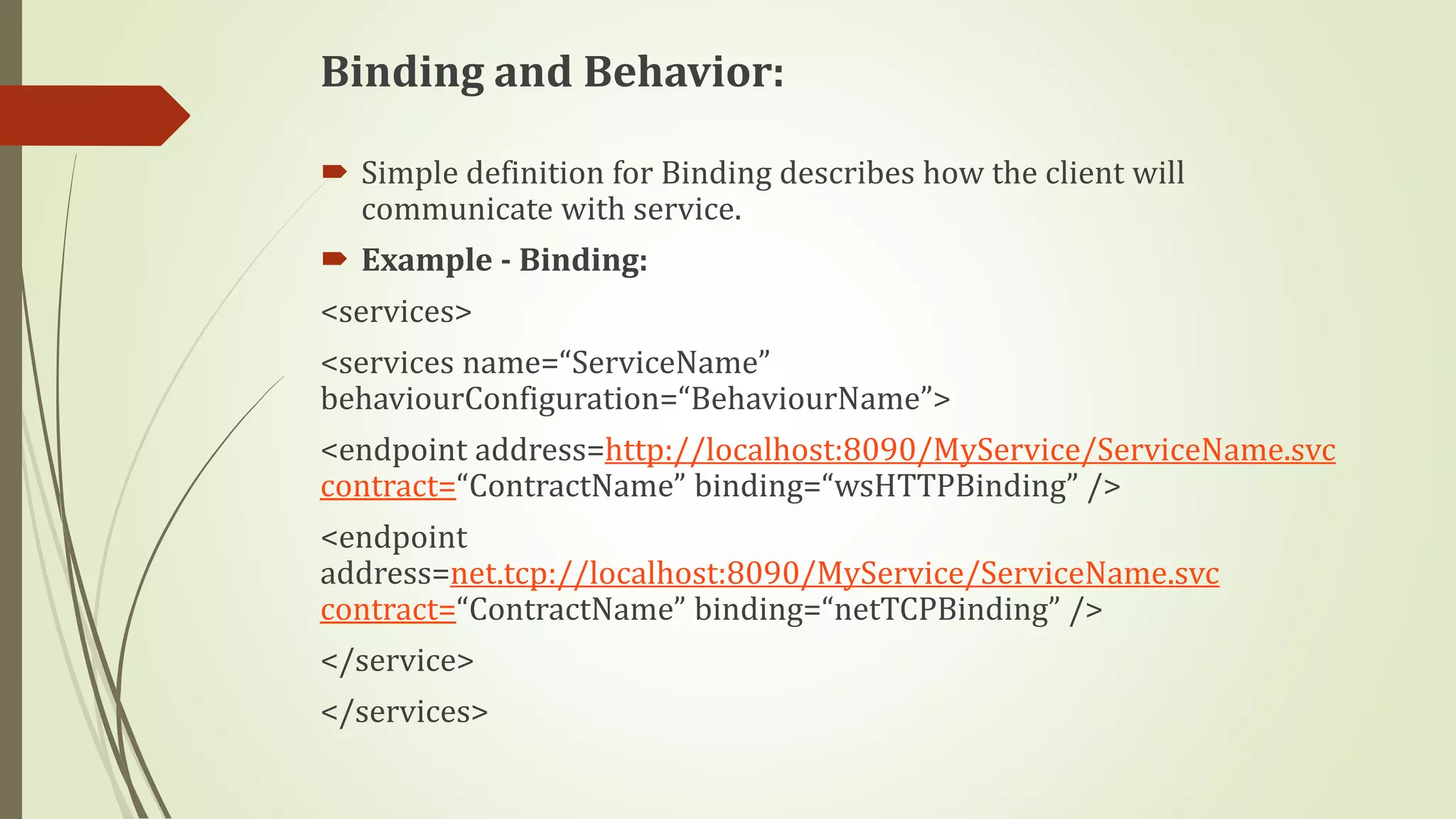 Binding and Behavior:
 Simple definition for Binding describes how the client will
communicate with service.
 Example - Binding:
<services>
<services name=“ServiceName”
behaviourConfiguration=“BehaviourName”>
<endpoint address=http://localhost:8090/MyService/ServiceName.svc
contract=“ContractName” binding=“wsHTTPBinding” />
<endpoint
address=net.tcp://localhost:8090/MyService/ServiceName.svc
contract=“ContractName” binding=“netTCPBinding” />
</service>
</services>
 