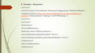  Example - Behaviour:
<services>
<services name=“ServiceName” behaviourConfiguration=“BehaviourName”>
<endpoint address=http://localhost:8090/MyService/ServiceName.svc
contract=“ContractName” binding=“wsHTTPBinding” />
</service>
</services>
<behaviours>
<ServiceBehaviours>
<behavior name=“BehaviourName” >
<serviceMetadata httpGetEnabled=“True”/>
<serviceDebug includeExceptionDetailInFaults="true“/>
</behaviours>
</ServiceBehaviours>
</behaviours>
 