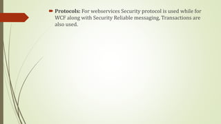  Protocols: For webservices Security protocol is used while for
WCF along with Security Reliable messaging, Transactions are
also used.
 