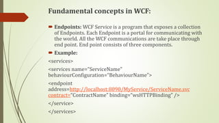 Fundamental concepts in WCF:
 Endpoints: WCF Service is a program that exposes a collection
of Endpoints. Each Endpoint is a portal for communicating with
the world. All the WCF communications are take place through
end point. End point consists of three components.
 Example:
<services>
<services name=“ServiceName”
behaviourConfiguration=“BehaviourName”>
<endpoint
address=http://localhost:8090/MyService/ServiceName.svc
contract=“ContractName” binding=“wsHTTPBinding” />
</service>
</services>
 