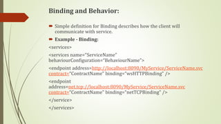 Binding and Behavior:
 Simple definition for Binding describes how the client will
communicate with service.
 Example - Binding:
<services>
<services name=“ServiceName”
behaviourConfiguration=“BehaviourName”>
<endpoint address=http://localhost:8090/MyService/ServiceName.svc
contract=“ContractName” binding=“wsHTTPBinding” />
<endpoint
address=net.tcp://localhost:8090/MyService/ServiceName.svc
contract=“ContractName” binding=“netTCPBinding” />
</service>
</services>
 