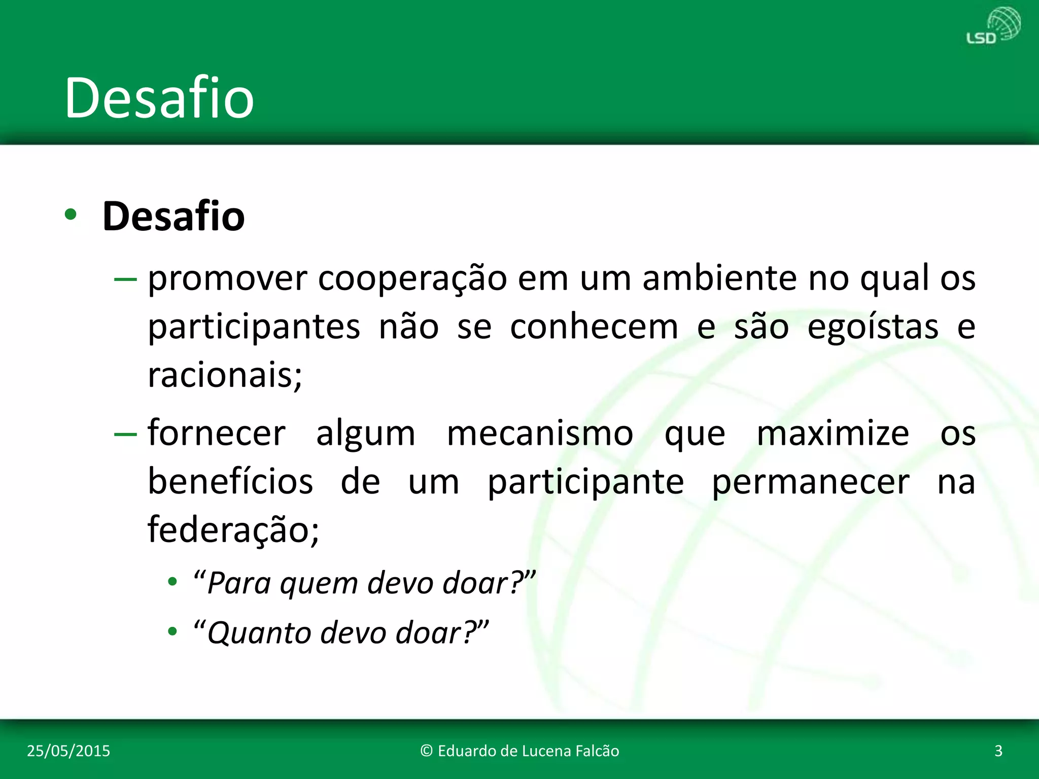 Desafio
• Desafio
– promover cooperação em um ambiente no qual os
participantes não se conhecem e são egoístas e
racionais;
– fornecer algum mecanismo que maximize os
benefícios de um participante permanecer na
federação;
• “Para quem devo doar?”
• “Quanto devo doar?”
25/05/2015 © Eduardo de Lucena Falcão 3
 
