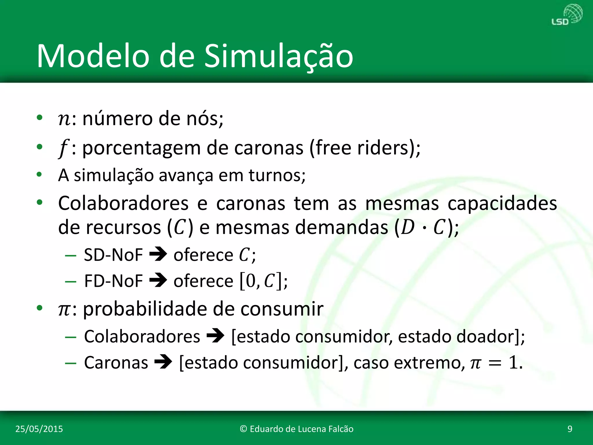 Modelo de Simulação
• 𝑛: número de nós;
• 𝑓: porcentagem de caronas (free riders);
• A simulação avança em turnos;
• Colaboradores e caronas tem as mesmas capacidades
de recursos (𝐶) e mesmas demandas (𝐷 ∙ 𝐶);
– SD-NoF  oferece 𝐶;
– FD-NoF  oferece 0, 𝐶 ;
• 𝜋: probabilidade de consumir
– Colaboradores  [estado consumidor, estado doador];
– Caronas  [estado consumidor], caso extremo, 𝜋 = 1.
25/05/2015 © Eduardo de Lucena Falcão 9
 