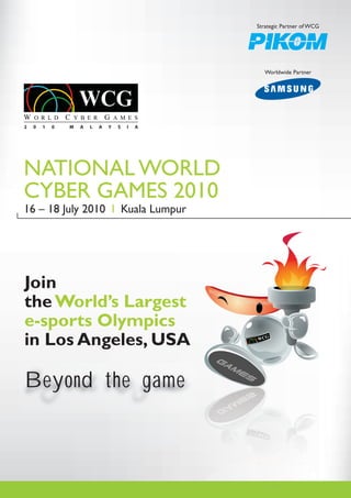 Strategic Partner of WCG




                                                   Worldwide Partner




2   0   1   0   M   A   L   A   Y   S   I   A




NATIONAL WORLD
CYBER GAMES 2010
16 – 18 July 2010 l Kuala Lumpur




Join
the World’s Largest
e-sports Olympics
in Los Angeles, USA

Beyond the game
 