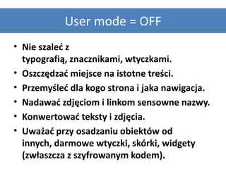 User mode = OFF
• Nie szaled z
  typografią, znacznikami, wtyczkami.
• Oszczędzad miejsce na istotne treści.
• Przemyśled dla kogo strona i jaka nawigacja.
• Nadawad zdjęciom i linkom sensowne nazwy.
• Konwertowad teksty i zdjęcia.
• Uważad przy osadzaniu obiektów od
  innych, darmowe wtyczki, skórki, widgety
  (zwłaszcza z szyfrowanym kodem).
 