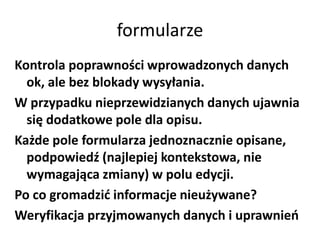 formularze
Kontrola poprawności wprowadzonych danych
  ok, ale bez blokady wysyłania.
W przypadku nieprzewidzianych danych ujawnia
  się dodatkowe pole dla opisu.
Każde pole formularza jednoznacznie opisane,
  podpowiedź (najlepiej kontekstowa, nie
  wymagająca zmiany) w polu edycji.
Po co gromadzid informacje nieużywane?
Weryfikacja przyjmowanych danych i uprawnieo
 