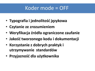 Koder mode = OFF

• Typografia i jednolitośd językowa
• Czytanie ze zrozumieniem
• Weryfikacja źródła ograniczone zaufanie
• Jakośd tworzonego kodu i dokumentacji
• Korzystanie z dobrych praktyk i
  utrzymywanie standardów
• Przyjaznośd dla użytkownika
 