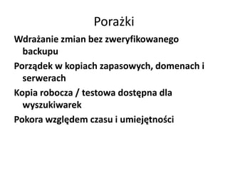 Porażki
Wdrażanie zmian bez zweryfikowanego
  backupu
Porządek w kopiach zapasowych, domenach i
  serwerach
Kopia robocza / testowa dostępna dla
  wyszukiwarek
Pokora względem czasu i umiejętności
 