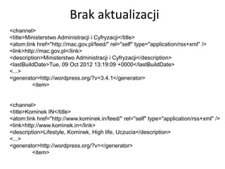 Brak aktualizacji
<channel>
<title>Ministerstwo Administracji i Cyfryzacji</title>
<atom:link href="http://mac.gov.pl/feed/" rel="self" type="application/rss+xml" />
<link>http://mac.gov.pl</link>
<description>Ministerstwo Administracji i Cyfryzacji</description>
<lastBuildDate>Tue, 09 Oct 2012 13:19:09 +0000</lastBuildDate>
<...>
<generator>http://wordpress.org/?v=3.4.1</generator>
         <item>


<channel>
<title>Kominek IN</title>
<atom:link href="http://www.kominek.in/feed/" rel="self" type="application/rss+xml" />
<link>http://www.kominek.in</link>
<description>Lifestyle, Kominek, High life, Uczucia</description>
<...>
<generator>http://wordpress.org/?v=</generator>
         <item>
 