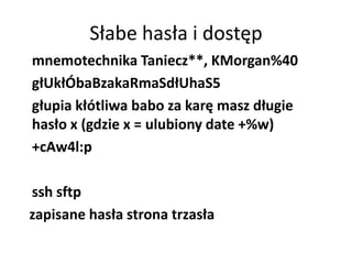 Słabe hasła i dostęp
mnemotechnika Taniecz**, KMorgan%40
głUkłÓbaBzakaRmaSdłUhaS5
głupia kłótliwa babo za karę masz długie
hasło x (gdzie x = ulubiony date +%w)
+cAw4l:p

ssh sftp
zapisane hasła strona trzasła
 