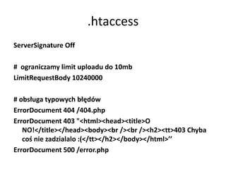 .htaccess
ServerSignature Off

# ograniczamy limit uploadu do 10mb
LimitRequestBody 10240000

# obsługa typowych błędów
ErrorDocument 404 /404.php
ErrorDocument 403 "<html><head><title>O
   NO!</title></head><body><br /><br /><h2><tt>403 Chyba
   coś nie zadzialalo :(</tt></h2></body></html>’’
ErrorDocument 500 /error.php
 
