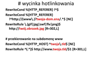 # wycinka hotlinkowania
RewriteCond %{HTTP_REFERER} !^$
RewriteCond %{HTTP_REFERER}
  !^http://(www.)?twoja-dom.ena/.*$ [NC]
RewriteRule .(gif|jpg|swf|flv|png)$
  http://twój.obrazek.jpg [R=302,L]

# przekierowanie na subdomenę www
RewriteCond %{HTTP_HOST} ^twoja.tld$ [NC]
RewriteRule ^(.*)$ http://www.twoja.tld/$1 [R=301,L]
 