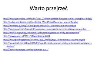 Warto przejrzed
http://www.josiahcole.com/2007/07/11/almost-perfect-htaccess-file-for-wordpress-blogs/
http://codex.wordpress.org/Hardening_WordPress#Securing_wp-config.php
http://webhelp.pl/blog/jak-nie-pisac-wtyczek-i-szablonow-dla-wordpressa
http://blog.vokiel.com/css-minify-combine-zmniejszanie-laczenie-plikow-css-w-jeden
http://webfaces.pl/blog/wordpress-jako-cms-najczestsze-bledy-deweloperow
http://www.optart.pl/2011/12/wordcamp-2011
http://www.problogger.net/archives/2012/08/29/top-10-wordpress-security-myths
http://planetozh.com/blog/2009/09/top-10-most-common-coding-mistakes-in-wordpress-
    plugins/
http://perishablepress.com/5g-blacklist-2012/
 