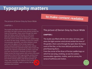 Typography matters
to make content readable
The picture of Dorian Gray by Oscar Wilde
CHAPTER 1
The studio was filled with the rich odour of roses,
and when the light summer wind stirred amidst the
trees of the garden, there came through the open
door the heavy scent of the lilac, or the more
delicate perfume of the pink-flowering thorn.
From the corner of the divan of Persian saddle-bags
on which he was lying, smoking, as was his custom,
innumerable cigarettes, Lord Henry Wotton could
just catch the gleam of the honey-sweet and
honey-coloured blossoms of a laburnum, whose
tremulous branches seemed hardly able to bear the
burden of a beauty so flamelike as theirs; and now
and then the fantastic shadows of birds in flight
flitted across the long tussore-silk curtains that were
stretched in front of the huge window, producing a
kind of momentary Japanese effect, and making
him think of those pallid, jade-faced painters of
Tokyo who, through the medium of an art that is
necessarily immobile, seek to convey the sense of
swiftness and motion.
The picture of Dorian Gray by Oscar Wilde
CHAPTER 1
The studio was filled with the rich odour of roses, and
when the light summer wind stirred amidst the trees of
the garden, there came through the open door the heavy
scent of the lilac, or the more delicate perfume of the
pink-flowering thorn.
From the corner of the divan of Persian saddle-bags on
which he was lying, smoking, as was his custom,
innumerable cigarettes, mobile, seek to convey the
sense of swiftness and motion.
 
