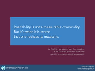 Readability is not a measurable commodity.
But it’s when it is scarce
that one realizes its necessity.
La lisibilité n’est pas une denrée mesurable.
C’est pourtant quand elle se fait rare
que l’on se rend compte de sa nécessité.
24WORDPRESS CAMP GENÈVE 2016
@frederiquegame
www.frederiquegame.fr
 