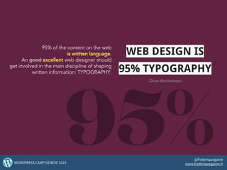 95% of the content on the web
is written language.
An good excellent web designer should
get involved in the main discipline of shaping
written information: TYPOGRAPHY.
3WORDPRESS CAMP GENÈVE 2016
@frederiquegame
www.frederiquegame.fr
WEB DESIGN IS
95% TYPOGRAPHY
Oliver Reichenstein
 