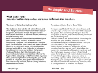 Be simple and Be clear
The picture of Dorian Gray by Oscar Wilde
The studio was filled with the rich odour of roses, and
when the light summer wind stirred amidst the trees of
the garden, there came through the open door the
heavy scent of the lilac, or the more delicate perfume of
the pink-flowering thorn.
From the corner of the divan of Persian saddle-bags on
which he was lying, smoking, as was his custom,
innumerable cigarettes, Lord Henry Wotton could just
catch the gleam of the honey-sweet and honey-coloured
blossoms of a laburnum, whose tremulous branches
seemed hardly able to bear the burden of a beauty so
flamelike as theirs; and now and then the fantastic
shadows of birds in flight flitted across the long
tussore-silk curtains that were stretched in front of the
huge window, producing a kind of momentary Japanese
effect, and making him think of those pallid, jade-faced
painters of Tokyo who, through the medium of an art
that is necessarily immobile, seek to convey the sense
of swiftness and motion.
The picture of Dorian Gray by Oscar Wilde
The studio was filled with the rich odour of roses, and
when the light summer wind stirred amidst the trees of
the garden, there came through the open door the
heavy scent of the lilac, or the more delicate perfume of
the pink-flowering thorn.
From the corner of the divan of Persian saddle-bags on
which he was lying, smoking, as was his custom,
innumerable cigarettes, Lord Henry Wotton could just
catch the gleam of the honey-sweet and
honey-coloured blossoms of a laburnum, whose
tremulous branches seemed hardly able to bear the
burden of a beauty so flamelike as theirs; and now and
then the fantastic shadows of birds in flight flitted
across the long tussore-silk curtains that were stretched
in front of the huge window, producing a kind of
momentary Japanese effect, and making him think of
those pallid, jade-faced painters of Tokyo who, through
the medium of an art that is necessarily immobile, seek
to convey the sense of swiftness and motion.
Which kind of Font ?
Same size, but for a long reading, one is more confortable than the other...
ARIMO 12px AVENIR 12px
 