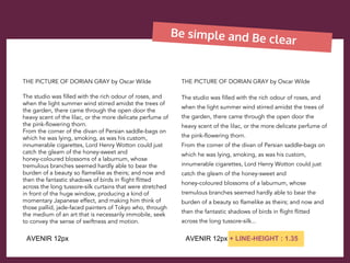 Be simple and Be clear
THE PICTURE OF DORIAN GRAY by Oscar Wilde
The studio was filled with the rich odour of roses, and
when the light summer wind stirred amidst the trees of
the garden, there came through the open door the
heavy scent of the lilac, or the more delicate perfume of
the pink-flowering thorn.
From the corner of the divan of Persian saddle-bags on
which he was lying, smoking, as was his custom,
innumerable cigarettes, Lord Henry Wotton could just
catch the gleam of the honey-sweet and
honey-coloured blossoms of a laburnum, whose
tremulous branches seemed hardly able to bear the
burden of a beauty so flamelike as theirs; and now and
then the fantastic shadows of birds in flight flitted
across the long tussore-silk curtains that were stretched
in front of the huge window, producing a kind of
momentary Japanese effect, and making him think of
those pallid, jade-faced painters of Tokyo who, through
the medium of an art that is necessarily immobile, seek
to convey the sense of swiftness and motion.
THE PICTURE OF DORIAN GRAY by Oscar Wilde
The studio was filled with the rich odour of roses, and
when the light summer wind stirred amidst the trees of
the garden, there came through the open door the
heavy scent of the lilac, or the more delicate perfume of
the pink-flowering thorn.
From the corner of the divan of Persian saddle-bags on
which he was lying, smoking, as was his custom,
innumerable cigarettes, Lord Henry Wotton could just
catch the gleam of the honey-sweet and
honey-coloured blossoms of a laburnum, whose
tremulous branches seemed hardly able to bear the
burden of a beauty so flamelike as theirs; and now and
then the fantastic shadows of birds in flight flitted
across the long tussore-silk...
AVENIR 12px AVENIR 12px + LINE-HEIGHT : 1.35
 