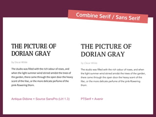 Combine Serif / Sans Serif
THE PICTURE OF
DORIAN GRAY
by Oscar Wilde
The studio was filled with the rich odour of roses, and
when the light summer wind stirred amidst the trees of
the garden, there came through the open door the heavy
scent of the lilac, or the more delicate perfume of the
pink-flowering thorn.
THE PICTURE OF
DORIAN GRAY
by Oscar Wilde
The studio was filled with the rich odour of roses, and when
the light summer wind stirred amidst the trees of the garden,
there came through the open door the heavy scent of the
lilac, or the more delicate perfume of the pink-flowering
thorn.
Antique Didone + Source SansPro (LH 1.3) PTSerif + Avenir
 