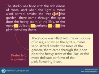 The studio was filled with the rich odour
of roses, and when the light summer
wind stirred amidst the trees of the
garden, there came through the open
door the heavy scent of the lilac, or the
more delicate perfume of the
pink-flowering thorn.
The studio was filled with the rich odour
of roses, and when the light summer
wind stirred amidst the trees of the
garden, there came through the open
door the heavy scent of the lilac, or the
more delicate perfume of the
pink-flowering thorn.
Prefer left
alignment
37WORDPRESS CAMP GENÈVE 2016
@frederiquegame
www.frederiquegame.fr
 