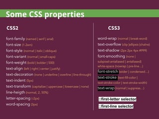 font-family (named | serif | arial)
font-size (1.2em)
font-style (normal | italic | oblique)
font-variant (normal | small-caps)
font-weight (bold | bolder | 500)
text-align (left | right | center | justify)
text-decoration (none | underline | overline | line-through)
text-indent (5px)
text-transform (capitalize | uppercase | lowercase | none)
line-heigth (normal, 2, 50%)
letter-spacing (-2px)
word-spacing (3px)
CSS2 CSS3
word-wrap (normal | break-word)
text-overflow (clip |ellipsis |chaîne)
text-shadow (2px 2px 4px #999)
font-smoothing (none |
subpixel-antaliased | antaliased)
white-space (nowrap | pre-line…)
font-stretch (wider | condensed…)
text-stroke (text-fill-color |
text-stroke-color | text-stroke-width)
text-wrap (normal | suppress…)
::first-letter selector
::first-line selector
Some CSS properties
 