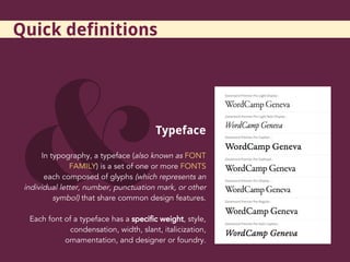 Typeface
In typography, a typeface (also known as FONT
FAMILY) is a set of one or more FONTS
each composed of glyphs (which represents an
individual letter, number, punctuation mark, or other
symbol) that share common design features.
Each font of a typeface has a specific weight, style,
condensation, width, slant, italicization,
ornamentation, and designer or foundry.
Quick definitions
 