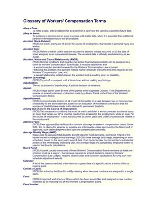 Glossary of Workers' Compensation Terms
Abey a Case:
        To refile a case, with a notation that an Examiner is to review the case by a specified future date.
Abey an Issue:
        To postpone a decision on an issue in a case until a later date, when it is expected than additional
        pertinent information may or will be available.
Accident (Work-Related):
        (WCB) An event, arising out of and in the course of employment, that results in personal injury to a
        worker.
Accident Date:
        (WCB) Refers to either (a) the date the accident is deemed to have occurred or (b) the date of
        onset assigned to an occupational disease. The accident date is officially established by a Law
        Judge.
Accident, Notice and Causal Relationship (ANCR):
        (WCB) Minimal conditions that must be met before financial responsibility can be assigned to a
        claim for workers' compensation. Specifically, it must be established that
        • a work-connected accident covered by the Workers' Compensation Law occurred;
        • following the accident, the claimant notified his/her employer within the time limit required by the
        Workers' Compensation Law; and
        • a causal relationship exists between the accident and a resulting injury or disability.
Adjourn (a Hearing):
        (WCB) To put off or suspend until a future time, without making any findings.
Adjudication:
        The act or process of adjudicating. A judicial decision or sentence.
Appeal:
        (WCB) A legal action taken by one of the parties to the Appellate Division, Third Department, to
        reverse or amend a decision or direction made by a Board Panel or the Chair of the Workers'
        Compensation Board.
Apportionment:
        (WCB) A proportionate division of all or part of the liability in a case between two or more sources
        of disability for the same claimant, based on an evaluation of the relative contribution that the
        sources of disability have made to the claimant's permanent disability.
Arising Out of and in the Course of Employment:
        (WCB) Two necessary conditions that must be met to establish a work-connected accidental injury;
        an injury that quot;arises out ofquot; is one that results from a hazard of the employment, while an injury quot;in
        the course of employmentquot; is one that occurred at a time, place and under circumstances related to
        the employment.
Attorney Fees:
        (WCB) Fees approved by the Board for claimant attorneys in workers' compensation cases. Under
        WCL .24, no claims for services or supplies are enforceable unless approved by the Board and, if
        approved, such claims become a lien upon the compensation awarded.
Average Weekly Wage (AWW):
        Wage used to calculate total disability benefit rates for most claimants. Defined at 1/52nd of the
        injured worker's average annual earnings (200-300 times average daily wage, depending on work
        schedule), based on the prior year's payroll data. If an injured worker has not worked a substantial
        portion of the immediately preceding year, the average wage of a comparably employed worker is
        used in the Board's calculations.
Board Panel:
        (WCB) A panel, usually comprised of three Workers' Compensation Board members (at least one
        of whom must be a lawyer), that reviews requests to amend decisions made by Workers'
        Compensation Law Judges, reopens closed cases and considers applications for lump sum non-
        schedule adjustment awards.
Calendar:
        A list of the cases scheduled to be heard on a given date at a specific part at a district office or
        hearing point.
Cancel (a Case):
        (WCB) An action by the Board to nullify indexing when two case numbers are assigned to a single
        claim.
Case:
        (WCB) A reported work injury or illness which has been assembled and assigned a case number
        (indexed) by an indexing unit of the Workers' Compensation Board.
Case Number:
 