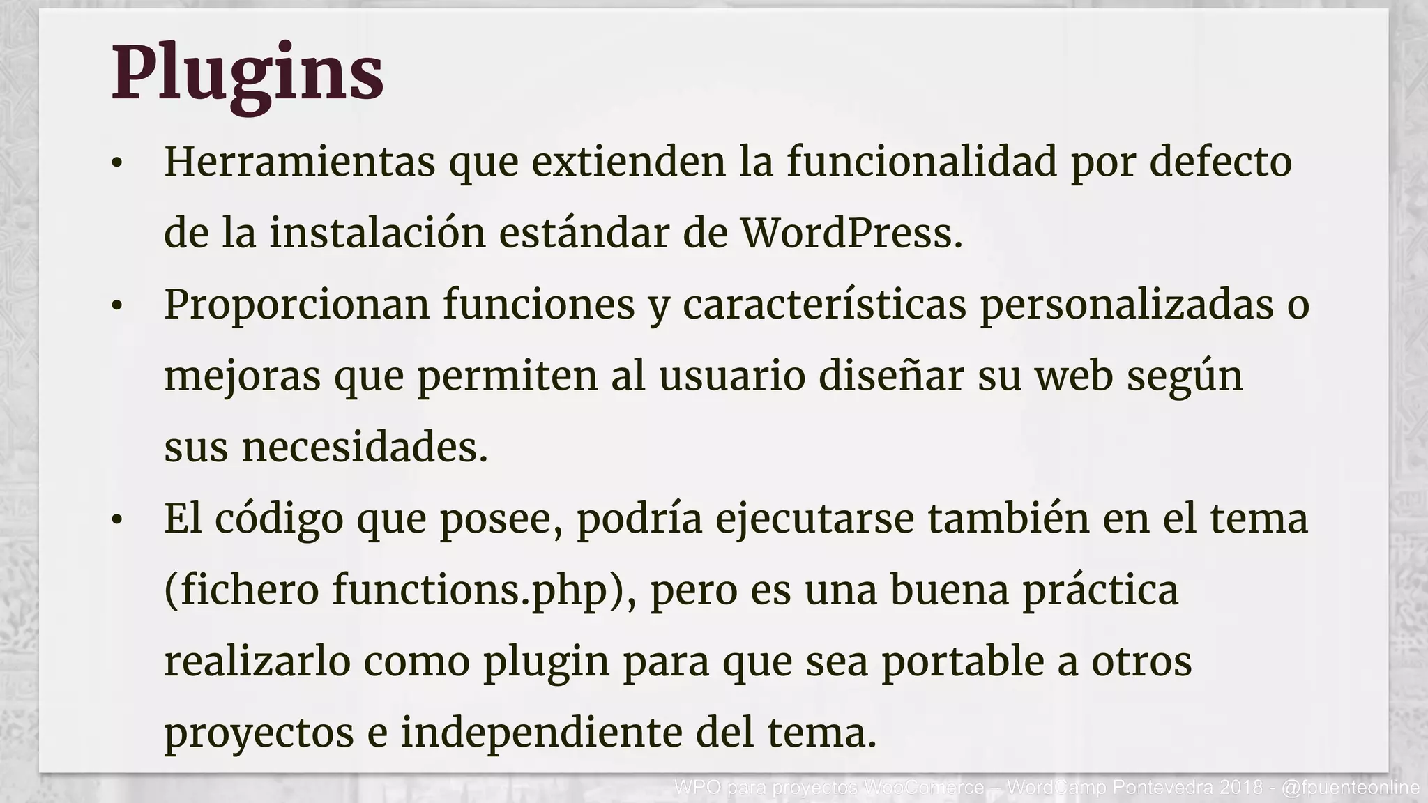 Plugins
•  Herramientas que extienden la funcionalidad por defecto
de la instalación estándar de WordPress.
•  Proporcionan funciones y características personalizadas o
mejoras que permiten al usuario diseñar su web según
sus necesidades.
•  El código que posee, podría ejecutarse también en el tema
(fichero functions.php), pero es una buena práctica
realizarlo como plugin para que sea portable a otros
proyectos e independiente del tema.
 
